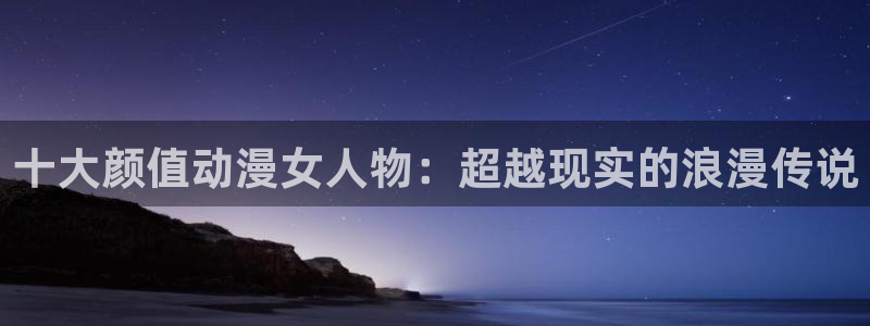 age动漫网上看：十大颜值动漫女人物：超越现实的浪漫传说