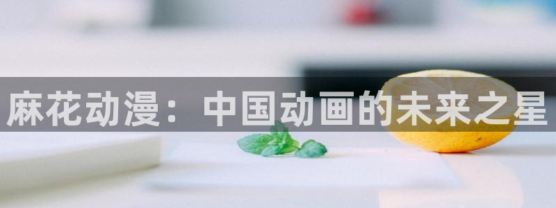 age动漫官网樱花动漫：麻花动漫：中国动画的未来之星