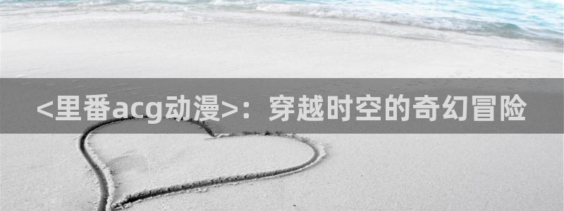 age动漫官网网址：<里番acg动漫>：穿越时空的奇幻冒险