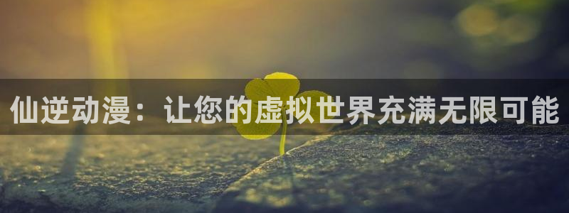 age动漫官网入口老版本：仙逆动漫：让您的虚拟世界充满无限可能