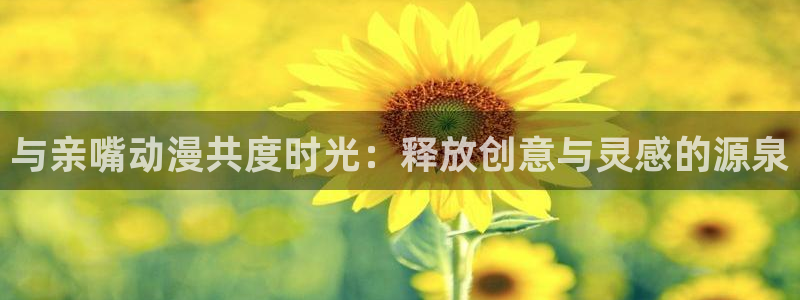 age动漫下载动漫全免费：与亲嘴动漫共度时光：释放创意与灵感的源泉